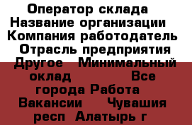 Оператор склада › Название организации ­ Компания-работодатель › Отрасль предприятия ­ Другое › Минимальный оклад ­ 17 000 - Все города Работа » Вакансии   . Чувашия респ.,Алатырь г.